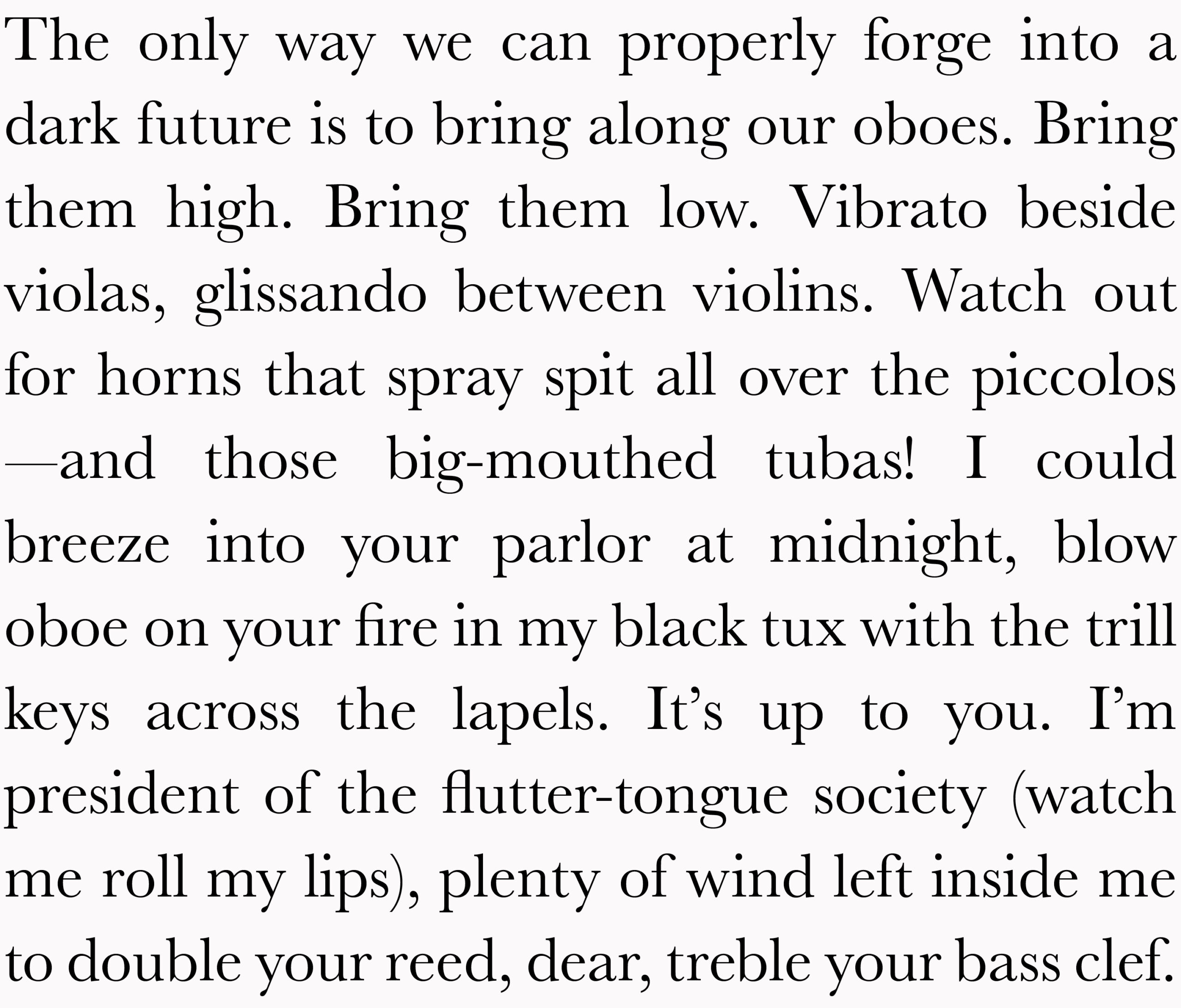 The only way we can properly forge into a dark future is to bring along our oboes. Bring them high. Bring them low. Vibrato beside violas, glissando between violins. Watch out for horns that spray spit all over the piccolos —and those big-mouthed tubas! I could breeze into your parlor at midnight, blow oboe on your fire in my black tux with the trill keys across the lapels. It’s up to you. I’m president of the flutter-tongue society (watch me roll my lips), plenty of wind left inside me to double your reed, dear, treble your bass clef.