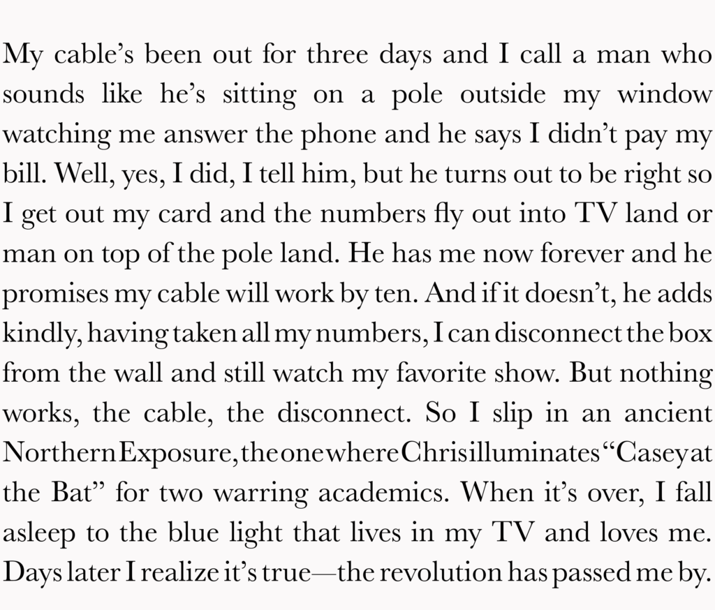 My cable's been out for three days and I call a man who sounds like he's sitting on a pole outside my window watching me answer the phone and he says I didn't pay my bill. Well, yes, I did, I tell him, but he turns out to be right so I get out my card and the numbers fly out into TV land or man on top of the pole land. He has me now forever and he promises my cable will work by ten. And if it doesn't, he adds kindly, having taken all my numbers, I can disconnect the box from the wall and still watch my favorite show. But nothing works, the cable, the disconnect. So I slip in an ancient Northern Exposure, the one where Chris illuminates “Casey at the Bat” for two warring academics. When it's over, I fall asleep to the blue light that lives in my TV and loves me. Days later I realize it’s true—the revolution has passed me by.